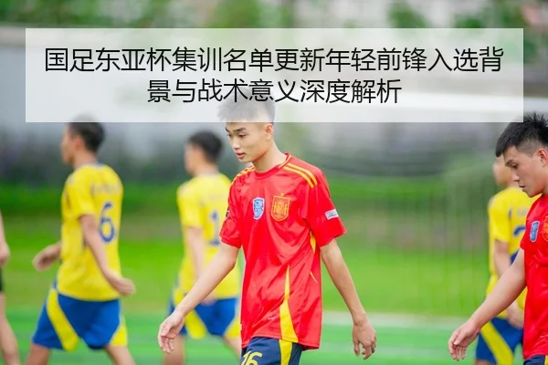 国足东亚杯集训名单更新年轻前锋入选背景与战术意义深度解析